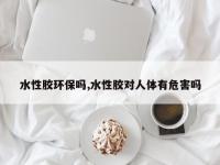水性胶环保吗,水性胶对人体有危害吗