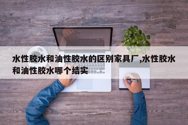 水性胶水和油性胶水的区别家具厂,水性胶水和油性胶水哪个结实