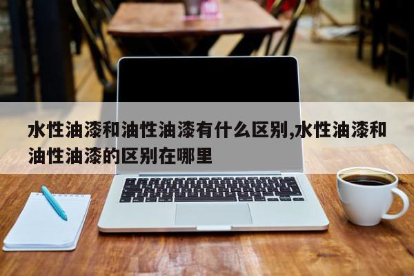 水性油漆和油性油漆有什么区别,水性油漆和油性油漆的区别在哪里