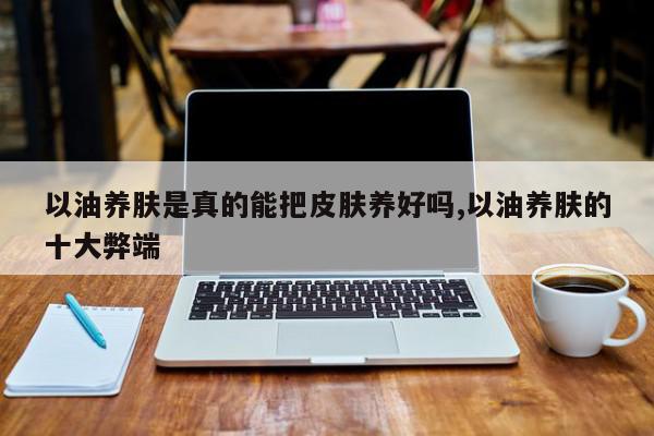 以油养肤是真的能把皮肤养好吗,以油养肤的十大弊端